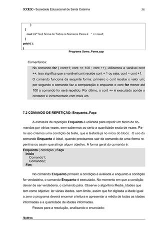 SOCIESC – Sociedade Educacional de Santa Catarina 58 
} 
} 
cout ” n A Soma de Todos os Números Pares é: “  result; 
} 
getch( ); 
} 
Programa Soma_Pares.cpp 
Comentários: 
• No comando for ( cont=1; cont = 100 ; cont ++), utilizamos a variável cont 
++, isso significa que a variável cont recebe cont + 1 ou seja, cont = cont +1. 
• O comando funciona da sequinte forma: primeiro o cont recebe o valor um; 
por segundo o comando faz a comparação e enquanto o cont for menor até 
100 o comando for será repetido. Por último, o cont ++ é executado aonde o 
contador é incrementado com mais um. 
7.2 COMANDO DE REPETIÇÃO: Enquanto..Faça 
A estrutura de repetição Enquanto é utilizada para repetir um bloco de co-mandos 
por várias vezes, sem sabermos ao certo a quantidade exata de vezes. Pa-ra 
isso criamos uma condição de teste, que é testada já no início do bloco. O uso do 
comando Enquanto é ideal, quando precisamos sair do comando de uma forma re-pentina 
ou assim que atingir algum objetivo. A forma geral do comando é: 
Enquanto ( condição ) Faça 
Início 
Comando1; 
Comando2; 
Fim; 
No comando Enquanto primeiro a condição é avaliada e enquanto a condição 
for verdadeira, o comando Enquanto é executado. No momento em que a condição 
deixar de ser verdadeira, o comando pára. Observe o algoritmo Media_Idades que 
tem como objetivo: ler várias idades, sem limite, assim que for digitada a idade igual 
a zero o programa deverá encerrar a leitura e apresentar a média de todas as idades 
informadas e a quantidade de idades informadas. 
Passos para a resolução, analisando o enunciado: 
Algoritmos 
 