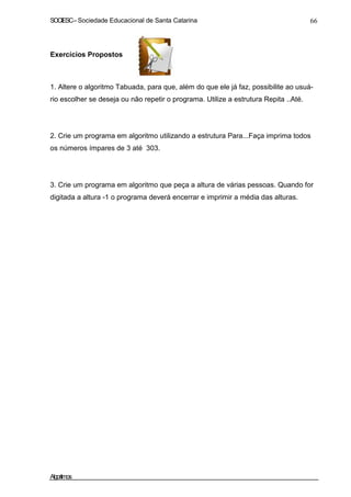 SOCIESC – Sociedade Educacional de Santa Catarina 66 
Exercícios Propostos 
1. Altere o algoritmo Tabuada, para que, além do que ele já faz, possibilite ao usuá-rio 
escolher se deseja ou não repetir o programa. Utilize a estrutura Repita ..Até. 
2. Crie um programa em algoritmo utilizando a estrutura Para...Faça imprima todos 
os números ímpares de 3 até 303. 
3. Crie um programa em algoritmo que peça a altura de várias pessoas. Quando for 
digitada a altura -1 o programa deverá encerrar e imprimir a média das alturas. 
Algoritmos 
 
