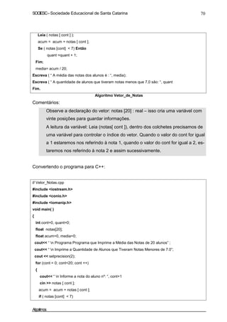 SOCIESC – Sociedade Educacional de Santa Catarina 70 
Leia ( notas [ cont ] ); 
acum = acum + notas [ cont ]; 
Se ( notas [cont]  7) Então 
quant =quant + 1; 
Fim; 
media= acum / 20; 
Escreva ( “ A média das notas dos alunos é : “, media); 
Escreva ( “ A quantidade de alunos que tiveram notas menos que 7,0 sâo: “, quant 
Fim. 
Comentários: 
Algoritmo Vetor_de_Notas 
• Observe a declaração do vetor: notas [20] : real – isso cria uma variável com 
vinte posições para guardar informações. 
• A leitura da variável: Leia (notas[ cont ]), dentro dos colchetes precisamos de 
uma variável para controlar o índice do vetor. Quando o valor do cont for igual 
a 1 estaremos nos referindo à nota 1, quando o valor do cont for igual a 2, es-taremos 
nos referindo à nota 2 e assim sucessivamente. 
Convertendo o programa para C++: 
// Vetor_Notas.cpp 
#include iostream.h 
#include conio.h 
#include iomanip.h 
void main( ) 
{ 
int cont=0, quant=0; 
float notas[20]; 
float acum=0, media=0; 
cout “ n Programa Programa que Imprime a Média das Notas de 20 alunos” ; 
cout “ n Imprime a Quantidade de Alunos que Tiveram Notas Menores de 7.0”; 
cout  setprecision(2); 
for (cont = 0; cont20; cont ++) 
{ 
cout “ n Informe a nota do aluno nº: “, cont+1 
cin  notas [ cont ]; 
acum = acum + notas [ cont ]; 
if ( notas [cont]  7) 
Algoritmos 
 