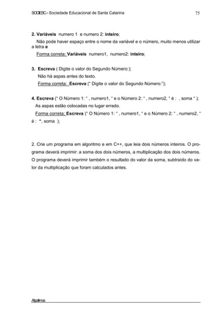 SOCIESC – Sociedade Educacional de Santa Catarina 75 
2. Variáveis numero 1 e numero 2: inteiro; 
Não pode haver espaço entre o nome da variável e o número, muito menos utilizar 
a letra e 
Forma correta: Variáveis numero1, numero2: inteiro; 
3. Escreva ( Digite o valor do Segundo Número:); 
Não há aspas antes do texto. 
Forma correta: Escreva (“ Digite o valor do Segundo Número:”); 
4. Escreva (“ O Número 1: “ , numero1, “ e o Número 2: “ , numero2, “ é : , soma “ ); 
As aspas estão colocadas no lugar errado. 
Forma correta; Escreva (“ O Número 1: “ , numero1, “ e o Número 2: “ , numero2, “ 
é : “, soma ); 
2. Crie um programa em algoritmo e em C++, que leia dois números inteiros. O pro-grama 
deverá imprimir: a soma dos dois números, a multiplicação dos dois números. 
O programa deverá imprimir também o resultado do valor da soma, subtraído do va-lor 
da multiplicação que foram calculados antes. 
Algoritmos 
 