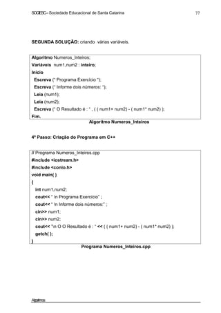SOCIESC – Sociedade Educacional de Santa Catarina 77 
SEGUNDA SOLUÇÃO: criando várias variáveis. 
Algoritmo Numeros_Inteiros; 
Variáveis num1,num2 : inteiro; 
Inicio 
Escreva (“ Programa Exercício “); 
Escreva (“ Informe dois números: “); 
Leia (num1); 
Leia (num2); 
Escreva (“ O Resultado é : “ , ( ( num1+ num2) - ( num1* num2) ); 
Fim. 
Algoritmo Numeros_Inteiros 
4º Passo: Criação do Programa em C++ 
// Programa Numeros_Inteiros.cpp 
#include iostream.h 
#include conio.h 
void main( ) 
{ 
int num1,num2; 
cout “ n Programa Exercício” ; 
cout “ n Informe dois números:” ; 
cin num1; 
cin num2; 
cout ”n O O Resultado é : “  ( ( num1+ num2) - ( num1* num2) ); 
getch( ); 
} 
Programa Numeros_Inteiros.cpp 
Algoritmos 
 