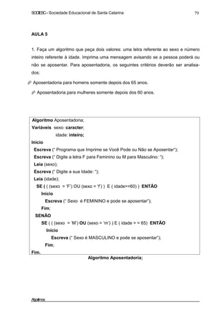SOCIESC – Sociedade Educacional de Santa Catarina 79 
AULA 5 
1. Faça um algoritmo que peça dois valores: uma letra referente ao sexo e número 
inteiro referente à idade. Imprima uma mensagem avisando se a pessoa poderá ou 
não se aposentar. Para aposentadoria, os seguintes critérios deverão ser analisa-dos: 
 Aposentadoria para homens somente depois dos 65 anos. 
 Aposentadoria para mulheres somente depois dos 60 anos. 
Algoritmo Aposentadoria; 
Variáveis sexo: caracter; 
idade: inteiro; 
Inicio 
Escreva (“ Programa que Imprime se Você Pode ou Não se Aposentar“); 
Escreva (“ Digite a letra F para Feminino ou M para Masculino: “); 
Leia (sexo); 
Escreva (“ Digite a sua Idade: “); 
Leia (idade); 
SE ( ( (sexo = ‘F’) OU (sexo = ‘f’) ) E ( idade=60) ) ENTÃO 
Inicio 
Escreva (“ Sexo é FEMININO e pode se aposentar”); 
Fim; 
SENÃO 
SE ( ( (sexo = ‘M’) OU (sexo = ‘m’) ) E ( idade  = 65) ENTÃO 
Inicio 
Escreva (“ Sexo é MASCULINO e pode se aposentar”); 
Fim; 
Fim. 
Algoritmo Aposentadoria; 
Algoritmos 
 