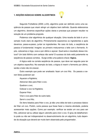 SOCIESC – Sociedade Educacional de Santa Catarina 8 
1. NOÇÕES BÁSICAS SOBRE ALGORITMOS 
Segundo Forbellone (2000, p.03), algoritmo pode ser definido como uma se-qüência 
de passos que visam atingir um objetivo bem definido. Quando elaboramos 
um algoritmo, devemos especificar ações claras e precisas que possam resultar na 
solução de um problema proposto. 
Podemos criar algoritmos de qualquer situação. Uma receita de bolo é um e-xemplo 
muito claro de algoritmo. Primeiramente separamos os ingredientes e após 
devemos, passo-a-passo, juntar os ingredientes. No caso do bolo, a seqüência de 
passos é fundamental. Imagine: se primeiro misturarmos o leite com o fermento. A-pós, 
colocamos o trigo, ovos e por último o açúcar. Qual seria o resultado dessa mis-tura? 
Um bolo fofinho com certeza não seria! O sucesso do bolo está justamente na 
seqüência de passos corretos. Surge então uma palavra chave: lógica. 
A lógica está na correta seqüência de passos, que deve ser seguida para ter 
um objetivo específico. No exemplo do bolo, a lógica é inserir o fermento por último, 
senão o bolo não irá crescer. 
Outro exemplo que pode ser analisado: fazer um ovo frito. Os passos a se-rem 
feitos poderiam ser: 
• Aquecer a frigideira; 
• Adicionar óleo para fritar o ovo; 
• Quebrar o ovo; 
• Colocar o ovo na frigideira; 
• Esperar fritar; 
• Virar o ovo para fritar do outro lado; 
• Servir o ovo frito. 
Os itens listados para fritar o ovo, já dão uma idéia de todo o processo básico 
de fritar um ovo. Porém, outra pessoa que fosse fazer a mesma atividade, poderia 
acrescentar mais opções. Como por exemplo: verificar se existe um ovo para ser 
frito, adicionar sal ou utilizar algum utensílio para virar o ovo. O grau de detalhamen-to 
pode ou não ser indispensável no desenvolvimento de um algoritmo, tudo depen-de 
da situação que deverá ser muito bem observada pelo programador. 
Algoritmos 
 