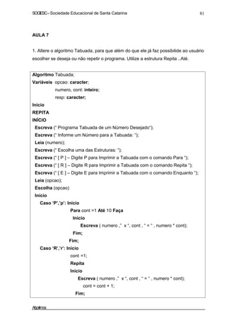 SOCIESC – Sociedade Educacional de Santa Catarina 81 
AULA 7 
1. Altere o algoritmo Tabuada, para que além do que ele já faz possibilide ao usuário 
escolher se deseja ou não repetir o programa. Utilize a estrutura Repita ..Até. 
Algoritmo Tabuada; 
Variáveis opcao: caracter; 
numero, cont: inteiro; 
resp: caracter; 
Início 
REPITA 
INÍCIO 
Escreva (“ Programa Tabuada de um Número Desejado“); 
Escreva (“ Informe um Número para a Tabuada: “); 
Leia (numero); 
Escreva (“ Escolha uma das Estruturas: “); 
Escreva (“ [ P ] – Digite P para Imprimir a Tabuada com o comando Para “); 
Escreva (“ [ R ] – Digite R para Imprimir a Tabuada com o comando Repita “); 
Escreva (“ [ E ] – Digite E para Imprimir a Tabuada com o comando Enquanto “); 
Leia (opcao); 
Escolha (opcao) 
Início 
Caso ‘P’,’p’: Início 
Para cont =1 Até 10 Faça 
Início 
Escreva ( numero ,” x “, cont , “ = “ , numero * cont); 
Fim; 
Fim; 
Caso ‘R’,’r’: Início 
cont =1; 
Repita 
Início 
Escreva ( numero ,” x “, cont , “ = “ , numero * cont); 
cont = cont + 1; 
Fim; 
Algoritmos 
 