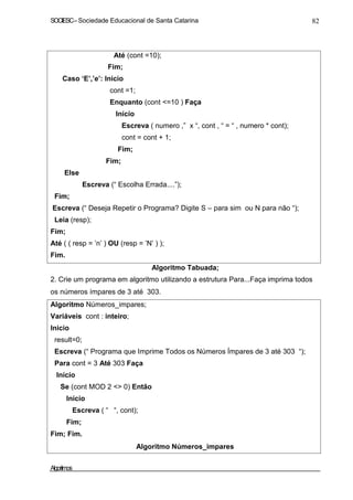 SOCIESC – Sociedade Educacional de Santa Catarina 82 
Até (cont =10); 
Fim; 
Caso ‘E’,’e’: Início 
cont =1; 
Enquanto (cont =10 ) Faça 
Início 
Escreva ( numero ,” x “, cont , “ = “ , numero * cont); 
cont = cont + 1; 
Fim; 
Fim; 
Else 
Fim; 
Escreva (“ Escolha Errada....”); 
Escreva (“ Deseja Repetir o Programa? Digite S – para sim ou N para não “); 
Leia (resp); 
Fim; 
Até ( ( resp = ’n’ ) OU (resp = ’N’ ) ); 
Fim. 
Algoritmo Tabuada; 
2. Crie um programa em algoritmo utilizando a estrutura Para...Faça imprima todos 
os números ímpares de 3 até 303. 
Algoritmo Números_impares; 
Variáveis cont : inteiro; 
Inicio 
result=0; 
Escreva (“ Programa que Imprime Todos os Números Ímpares de 3 até 303 “); 
Para cont = 3 Até 303 Faça 
Início 
Se (cont MOD 2  0) Então 
Início 
Escreva ( “ “, cont); 
Fim; 
Fim; Fim. 
Algoritmo Números_impares 
Algoritmos 
 