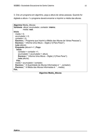 SOCIESC – Sociedade Educacional de Santa Catarina 83 
3. Crie um programa em algoritmo, peça a altura de várias pessoas. Quando for 
digitada a altura -1 o programa deverá encerrar e imprimir a média das alturas. 
Algorimo Media_Alturas; 
Variáveis altura, acumulador, contador: inteiro; 
media: real; 
Início 
media = 0; 
acumulador = 0; 
contador = 0; 
Escreva ( “ Programa que Imprimi a Média das Alturas de Várias Pessoas”); 
Escreva ( “ Informe Uma Altura – Digite [-1] Para Parar”); 
Leia (altura); 
Enquanto (altura-1 ) Faça 
Início 
contador = contador +1; 
acumulador = acumulador + altura; 
Escreva ( “ Informe Uma Altura – Digite [-1] Para Parar”); 
Leia (altura); 
Fim; 
media = acumulador / contador; 
Escreva ( “ A Quantidade de Alturas Informadas é: “ , contador); 
Escreva ( “ A Média das Alturas Informadas é: “ , media); 
Fim. 
Algorimo Media_Alturas 
Algoritmos 
 