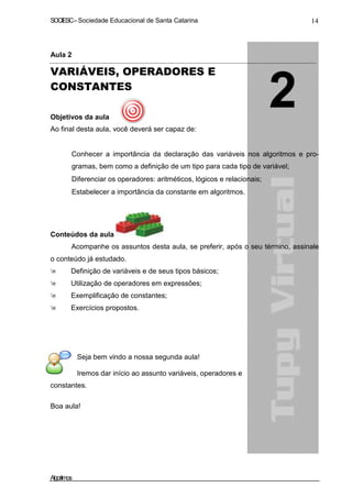 SOCIESC–Sociedade Educacional de Santa Catarina 14
Aula 2
VARIÁVEIS, OPERADORES E
CONSTANTES
Objetivos da aula
Ao final desta aula, você deverá ser capaz de:
Conhecer a importância da declaração das variáveis nos algoritmos e pro-
gramas, bem como a definição de um tipo para cada tipo de variável;
Diferenciar os operadores: aritméticos, lógicos e relacionais;
Estabelecer a importância da constante em algoritmos.
Conteúdos da aula
Acompanhe os assuntos desta aula, se preferir, após o seu término, assinale
o conteúdo já estudado.
Definição de variáveis e de seus tipos básicos;
Utilização de operadores em expressões;
Exemplificação de constantes;
Exercícios propostos.
Seja bem vindo a nossa segunda aula!
Iremos dar início ao assunto variáveis, operadores e
constantes.
Boa aula!
Algoritmos
 