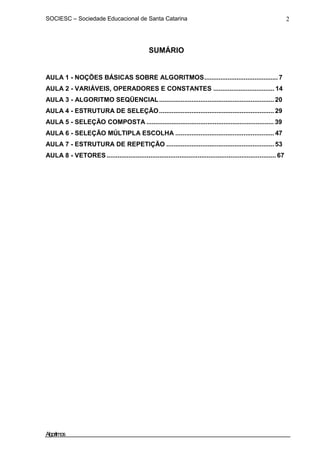 SOCIESC – Sociedade Educacional de Santa Catarina 2
SUMÁRIO
AULA 1 - NOÇÕES BÁSICAS SOBRE ALGORITMOS......................................... 7
AULA 2 - VARIÁVEIS, OPERADORES E CONSTANTES .................................. 14
AULA 3 - ALGORITMO SEQÜENCIAL................................................................ 20
AULA 4 - ESTRUTURA DE SELEÇÃO................................................................ 29
AULA 5 - SELEÇÃO COMPOSTA ....................................................................... 39
AULA 6 - SELEÇÃO MÚLTIPLA ESCOLHA ....................................................... 47
AULA 7 - ESTRUTURA DE REPETIÇÃO ............................................................ 53
AULA 8 - VETORES ............................................................................................. 67
Algoritmos
 