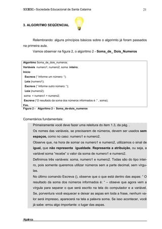 SOCIESC–Sociedade Educacional de Santa Catarina 21
3. ALGORITMO SEQÜENCIAL
Relembrando: alguns princípios básicos sobre o algorimto já foram passados
na primeira aula.
Vamos observar na figura 2, o algoritmo 2 - Soma_de_ Dois_Numeros
Algoritmo Soma_de_dois_numeros;
Variáveis numero1, numero2, soma: inteiro;
Inicio
Escreva (“ Informe um número: “);
Leia (numero1);
Escreva (“ Informe outro número: “);
Leia (numero2);
soma = numero1 + numero2;
Escreva (“O resultado da soma dos números informados é :” , soma);
Fim.
Figura 2 - Algoritmo 2 - Soma_de-dois_numeros
Comentários fundamentais:
Primeiramente você deve fazer uma releitura do item 1.3, da pág. .
Os nomes das variáveis, se precisarem de números, devem ser usados sem
espaços, como no caso: numero1 e numero2.
Observe que, na hora de somar os numero1 e numero2, utilizamos o sinal de
igual, que não representa igualdade. Representa a atribuição, ou seja, a
variável soma “recebe” o valor da soma de numero1 e numero2.
Definimos três variáveis: soma, numero1 e numero2. Todas são do tipo intei-
ro, pois somente queremos utilizar números sem a parte decimal, sem vírgu-
las.
No último comando Escreva (), observe que o que está dentro das aspas: “ O
resultado da soma dos números informados é: “ – obseve que agora vem a
vírgula para separar o que será escrito na tela do computador e a variável.
Se, porventura você esquecer e deixar as aspas em toda a frase, nenhum va-
lor será impresso, aparecerá na tela a palavra soma. Se isso acontecer, você
já sabe: errou algo importante: o lugar das aspas.
Algoritmos
 