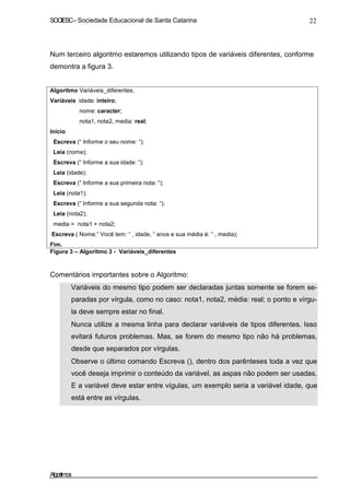 SOCIESC–Sociedade Educacional de Santa Catarina 22
Num terceiro algoritmo estaremos utilizando tipos de variáveis diferentes, conforme
demontra a figura 3.
Algoritmo Variáveis_diferentes;
Variáveis idade: inteiro;
nome: caracter;
nota1, nota2, media: real;
Inicio
Escreva (“ Informe o seu nome: “);
Leia (nome);
Escreva (“ Informe a sua idade: “);
Leia (idade);
Escreva (“ Informe a sua primeira nota: “);
Leia (nota1);
Escreva (“ Informe a sua segunda nota: “);
Leia (nota2);
media = nota1 + nota2;
Escreva ( Nome,” Você tem: “ , idade, “ anos e sua média é: “ , media);
Fim.
Figura 3 – Algoritmo 3 - Variáveis_diferentes
Comentários importantes sobre o Algoritmo:
Variáveis do mesmo tipo podem ser declaradas juntas somente se forem se-
paradas por vírgula, como no caso: nota1, nota2, média: real; o ponto e vírgu-
la deve sempre estar no final.
Nunca utilize a mesma linha para declarar variáveis de tipos diferentes. Isso
evitará futuros problemas. Mas, se forem do mesmo tipo não há problemas,
desde que separados por vírgulas.
Observe o último comando Escreva (), dentro dos parênteses toda a vez que
você deseja imprimir o conteúdo da variável, as aspas não podem ser usadas.
E a variável deve estar entre vígulas, um exemplo seria a variável idade, que
está entre as vírgulas.
Algoritmos
 