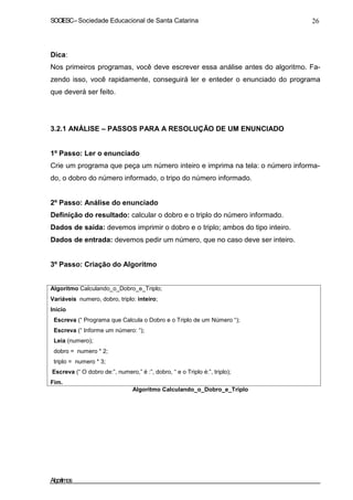 SOCIESC–Sociedade Educacional de Santa Catarina 26
Dica:
Nos primeiros programas, você deve escrever essa análise antes do algoritmo. Fa-
zendo isso, você rapidamente, conseguirá ler e enteder o enunciado do programa
que deverá ser feito.
3.2.1 ANÁLISE – PASSOS PARA A RESOLUÇÃO DE UM ENUNCIADO
1º Passo: Ler o enunciado
Crie um programa que peça um número inteiro e imprima na tela: o número informa-
do, o dobro do número informado, o tripo do número informado.
2º Passo: Análise do enunciado
Definição do resultado: calcular o dobro e o triplo do número informado.
Dados de saída: devemos imprimir o dobro e o triplo; ambos do tipo inteiro.
Dados de entrada: devemos pedir um número, que no caso deve ser inteiro.
3º Passo: Criação do Algoritmo
Algoritmo Calculando_o_Dobro_e_Triplo;
Variáveis numero, dobro, triplo: inteiro;
Inicio
Escreva (“ Programa que Calcula o Dobro e o Triplo de um Número “);
Escreva (“ Informe um número: “);
Leia (numero);
dobro = numero * 2;
triplo = numero * 3;
Escreva (“ O dobro de:”, numero,” é :”, dobro, “ e o Triplo é:”, triplo);
Fim.
Algoritmo Calculando_o_Dobro_e_Triplo
Algoritmos
 