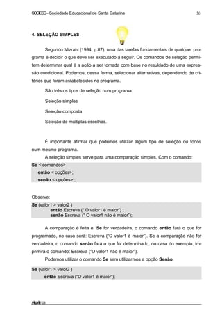 SOCIESC–Sociedade Educacional de Santa Catarina 30
4. SELEÇÃO SIMPLES
Segundo Mizrahi (1994, p.87), uma das tarefas fundamentais de qualquer pro-
grama é decidir o que deve ser executado a seguir. Os comandos de seleção permi-
tem determinar qual é a ação a ser tomada com base no resuldado de uma expres-
são condicional. Podemos, dessa forma, selecionar alternativas, dependendo de cri-
térios que foram estabelecidos no programa.
São três os tipos de seleção num programa:
Seleção simples
Seleção composta
Seleção de múltiplas escolhas.
É importante afirmar que podemos utilizar algum tipo de seleção ou todos
num mesmo programa.
A seleção simples serve para uma comparação simples. Com o comando:
Se < comandos>
então < opções>;
senão < opções> ;
Observe:
Se (valor1 > valor2 )
então Escreva (“ O valor1 é maior”) ;
senão Escreva (“ O valor1 não é maior”);
A comparação é feita e, Se for verdadeira, o comando então fará o que for
programado, no caso será: Escreva (“O valor1 é maior”). Se a comparação não for
verdadeira, o comando senão fará o que for determinado, no caso do exemplo, im-
primirá o comando: Escreva (“O valor1 não é maior”).
Podemos utilizar o comando Se sem utilizarmos a opção Senão.
Se (valor1 > valor2 )
então Escreva (“O valor1 é maior”);
Algoritmos
 