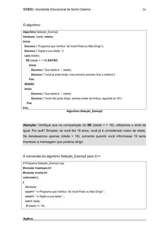 SOCIESC–Sociedade Educacional de Santa Catarina 34
O algoritmo:
Algoritmo Seleção_Exemp2;
Variáveis idade: inteiro;
Inicio
Escreva (“ Programa que Verifica Se Você Pode ou Não Dirigir“);
Escreva (“ Digite a sua idade: “);
Leia (idade);
SE (idade > = 18) ENTÃO
Inicio
Escreva (“ Sua idade é :”, idade);
Escreva (“ Você já pode dirigir, mas primeiro precisar tirar a carteira”);
Fim;
SENÃO
Inicio
Escreva (“ Sua idade é :”, idade);
Escreva (“ Você não pode dirigir, precisa andar de ônibus, aguarde os 18”);
Fim;
Fim.
Algoritmo Seleção_Exemp2
Atenção: Verifique que na comparação do SE (idade > = 18), utilizamos o sinal de
igual. Por quê? Simples: se você fez 18 anos, você já é considerado maior de idade.
Se deixássemos apenas (idade > 18), somente quando você informasse 19 seria
impresso a mensagem que poderia dirigir.
A conversão do algortimo Seleção_Exemp2 para C++
// Programa Seleção_Exemp2.cpp
#include <iostream.h>
#include <conio.h>
void main( )
{
int idade;
cout<< “ n Programa que Verifica Se Você Pode ou Não Dirigir” ;
cout<< “ n Digite a sua idade:” ;
cin>> idade;
if (idade >= 18)
Algoritmos
 