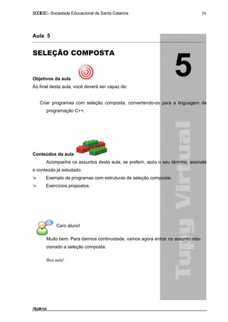 SOCIESC–Sociedade Educacional de Santa Catarina 39
Aula 5
SELEÇÃO COMPOSTA
Objetivos da aula
Ao final desta aula, você deverá ser capaz de:
Criar programas com seleção composta, convertendo-os para a linguagem de
programação C++.
Conteúdos da aula
Acompanhe os assuntos desta aula, se preferir, após o seu término, assinale
o conteúdo já estudado.
Exemplo de programas com estruturas de seleção composta;
Exercícios propostos.
Caro aluno!
Muito bem. Para darmos continuidade, vamos agora entrar no assunto rela-
cionado a seleção composta.
Boa aula!
Algoritmos
 