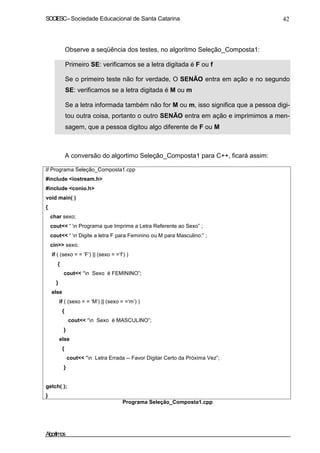 SOCIESC–Sociedade Educacional de Santa Catarina 42
Observe a seqüência dos testes, no algoritmo Seleção_Composta1:
Primeiro SE: verificamos se a letra digitada é F ou f
Se o primeiro teste não for verdade, O SENÃO entra em ação e no segundo
SE: verificamos se a letra digitada é M ou m
Se a letra informada também não for M ou m, isso significa que a pessoa digi-
tou outra coisa, portanto o outro SENÃO entra em ação e imprimimos a men-
sagem, que a pessoa digitou algo diferente de F ou M
A conversão do algortimo Seleção_Composta1 para C++, ficará assim:
// Programa Seleção_Composta1.cpp
#include <iostream.h>
#include <conio.h>
void main( )
{
char sexo;
cout<< “ n Programa que Imprime a Letra Referente ao Sexo” ;
cout<< “ n Digite a letra F para Feminino ou M para Masculino:” ;
cin>> sexo;
if ( (sexo = = ‘F’) || (sexo = =‘f’) )
{
}
else
cout<< “n Sexo é FEMININO”;
if ( (sexo = = ‘M’) || (sexo = =‘m’) )
{
cout<< “n Sexo é MASCULINO”;
}
else
{
cout<< “n Letra Errada -- Favor Digitar Certo da Próxima Vez”;
}
getch( );
}
Programa Seleção_Composta1.cpp
Algoritmos
 