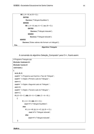 SOCIESC–Sociedade Educacional de Santa Catarina 44
SE ( ( A = B ) e ( B = C) )
ENTÃO
Escreva (“Triângulo Equilátero”);
SENÃO
SE ( ( A = B ) ou ( A = C ) ou ( B = C) )
ENTÃO
Escreva (“Triângulo Isóscele”);
SENÃO
Escreva (“Triângulo Isóscele”);
Fim.
SENÃO
Escreva (“Estes valores não formam um triângulo”);
Algoritmo Triangulo
A conversão do algortimo Seleção_Composta1 para C++, ficará assim:
// Programa Triangulo.cpp
#include <iostream.h>
#include <conio.h>
void main( )
{
int A, B, C;
cout<< “ n Programa que Imprime o Tipo de Triângulo” ;
cout<< “ n Digite o Primeiro Lado do Triângulo:” ;
cin>> A;
cout<< “ n Digite o Segundo Lado do Triângulo:” ;
cin>> B;
cout<< “ n Digite o Terceiro Lado do Triângulo:” ;
cin>> C;
if ( (A < B + C ) && ( B < A + C) && ( C < A + B ) )
{
if ( ( A == B ) && ( B == C) )
cout <<“n Triângulo Equilátero”;
else
if ( ( A ==B ) || ( A ==C ) || ( B == C) )
cout <<“n Triângulo Isóscele”;
else
cout <<“n Triângulo Isóscele”;
}
Algoritmos
 