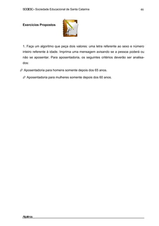 SOCIESC–Sociedade Educacional de Santa Catarina 46
Exercícios Propostos
1. Faça um algoritmo que peça dois valores: uma letra referente ao sexo e número
inteiro referente à idade. Imprima uma mensagem avisando se a pessoa poderá ou
não se aposentar. Para aposentadoria, os seguintes critérios deverão ser analisa-
dos:
Aposentadoria para homens somente depois dos 65 anos.
Aposentadoria para mulheres somente depois dos 60 anos.
Algoritmos
 