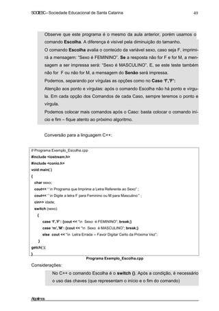 SOCIESC–Sociedade Educacional de Santa Catarina 49
Observe que este programa é o mesmo da aula anterior, porém usamos o
comando Escolha. A diferença é visível pela diminuição do tamanho.
O comando Escolha avalia o conteúdo da variável sexo, caso seja F, imprimi-
rá a mensagem: “Sexo é FEMININO”. Se a resposta não for F e for M, a men-
sagem a ser impressa será: “Sexo é MASCULINO”. E, se este teste também
não for F ou não for M, a mensagem do Senão será impressa.
Podemos, separando por vírgulas as opções como no Caso ‘f’,’F’:
Atenção aos ponto e vírgulas: após o comando Escolha não há ponto e vírgu-
la. Em cada opção dos Comandos de cada Caso, sempre teremos o ponto e
vírgula.
Podemos colocar mais comandos após o Caso: basta colocar o comando iní-
cio e fim – fique atento ao próximo algoritmo.
Conversão para a linguagem C++:
// Programa Exemplo_Escolha.cpp
#include <iostream.h>
#include <conio.h>
void main( )
{
char sexo;
cout<< “ n Programa que Imprime a Letra Referente ao Sexo” ;
cout<< “ n Digite a letra F para Feminino ou M para Masculino:” ;
cin>> idade;
switch (sexo)
{
case ‘f’,’F’: {cout << “n Sexo é FEMININO”; break;}
case ‘m’,’M’: {cout << “n Sexo é MASCULINO”; break;}
else cout << “n Letra Errada -- Favor Digitar Certo da Próxima Vez”;
}
getch( );
}
Considerações:
Programa Exemplo_Escolha.cpp
No C++ o comando Escolha é o switch (). Após a condição, é necessário
o uso das chaves (que representam o início e o fim do comando)
Algoritmos
 