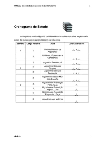 SOCIESC–Sociedade Educacional de Santa Catarina 5
Cronograma de Estudo
Acompanhe no cronograma os conteúdos das aulas e atualize as possíveis
datas de realização de aprendizagem e avaliações.
Semana Carga horária Aula Data/ Avaliação
1 1
Noções Básicas de
Algoritmos
_/_ a _/_
2
Variáveis, Operadoes e
Constantes
_/_ a _/_
2 Algorimo Seqüencial
_/_ a _/_
2
2
Algoritmo Seleção
Simples _/_ a _/_
2
Algoritmo Seleção
Composta _/_ a _/_
2
Algoritmo Seleção Múl-
tipla Escolha
_/_ a _/_
3
2
Algortimo de Repetição
Para..Faça _/_
2
Algortimo de Repetição
Repita ... Até _/_
2
Algortimo de Repetição
Enquanto...Faça _/_
3 Algortimo com Vetores
_/_
Algoritmos
 