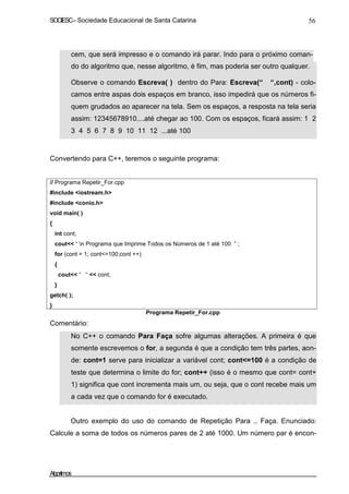 SOCIESC–Sociedade Educacional de Santa Catarina 56
cem, que será impresso e o comando irá parar. Indo para o próximo coman-
do do algoritmo que, nesse algoritmo, é fim, mas poderia ser outro qualquer.
Observe o comando Escreva( ) dentro do Para: Escreva(“ “,cont) - colo-
camos entre aspas dois espaços em branco, isso impedirá que os números fi-
quem grudados ao aparecer na tela. Sem os espaços, a resposta na tela seria
assim: 12345678910....até chegar ao 100. Com os espaços, ficará assim: 1 2
3 4 5 6 7 8 9 10 11 12 ...até 100
Convertendo para C++, teremos o seguinte programa:
// Programa Repetir_For.cpp
#include <iostream.h>
#include <conio.h>
void main( )
{
int cont;
cout<< “ n Programa que Imprime Todos os Números de 1 até 100 ” ;
for (cont = 1; cont<=100;cont ++)
{
cout<< “ “ << cont;
}
getch( );
}
Comentário:
Programa Repetir_For.cpp
No C++ o comando Para Faça sofre algumas alterações. A primeira é que
somente escrevemos o for, a segunda é que a condição tem três partes, aon-
de: cont=1 serve para inicializar a variável cont; cont<=100 é a condição de
teste que determina o limite do for; cont++ (isso é o mesmo que cont= cont+
1) significa que cont incrementa mais um, ou seja, que o cont recebe mais um
a cada vez que o comando for é executado.
Outro exemplo do uso do comando de Repetição Para .. Faça. Enunciado:
Calcule a soma de todos os números pares de 2 até 1000. Um número par é encon-
Algoritmos
 