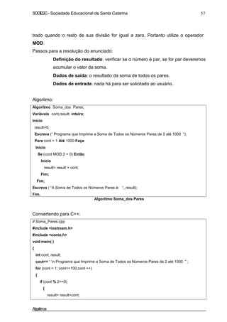 SOCIESC–Sociedade Educacional de Santa Catarina 57
trado quando o resto de sua divisão for igual a zero. Portanto utilize o operador
MOD.
Passos para a resolução do enunciado:
Definição do resultado: verificar se o número é par, se for par deveremos
acumular o valor da soma.
Dados de saída: o resultado da soma de todos os pares.
Dados de entrada: nada há para ser solicitado ao usuário.
Algoritmo:
Algoritmo Soma_dos Pares;
Variáveis cont,result: inteiro;
Inicio
result=0;
Escreva (“ Programa que Imprime a Soma de Todos os Números Pares de 2 até 1000 “);
Para cont = 1 Até 1000 Faça
Início
Se (cont MOD 2 = 0) Então
Início
result= result + cont;
Fim;
Fim;
Escreva ( “A Soma de Todos os Números Pares é: “, result);
Fim.
Algoritmo Soma_dos Pares
Convertendo para C++:
// Soma_Pares.cpp
#include <iostream.h>
#include <conio.h>
void main( )
{
int cont, result;
cout<< “ n Programa que Imprime a Soma de Todos os Números Pares de 2 até 1000 ” ;
for (cont = 1; cont<=100;cont ++)
{
if (cont % 2==0)
{
result= result+cont;
Algoritmos
 
