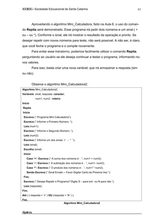 SOCIESC–Sociedade Educacional de Santa Catarina 61
Aproveitando o algoritmo Mini_Calculadora, feito na Aula 6, o uso do coman-
do Repita será demonstrado. Esse programa irá pedir dois números e um sinal ( +
ou – ou *). Conforme o sinal, ele irá mostrar o resultado da operação e pronto. Se
desejar repetir com novos números para teste, não será possível. A não ser, é claro,
que você feche o programa e o compile novamente.
Para evitar esse transtorno, podemos facilmente utilizar o comando Repita,
perguntando ao usuário se ele deseja continuar a testar o programa, informando no-
vos valores.
Para isso, basta criar uma nova variável, que irá armazenar a resposta (sim
ou não).
Observe o algoritmo Mini_Calculadora2:
Algoritmo Mini_Calculadora2;
Variáveis sinal, resposta: caracter;
num1, num2 : inteiro;
Inicio
Repita
Início
Escreva (“ Programa Mini Calculadora“);
Escreva (“ Informe o Primeiro Número: “);
Leia (num1);
Escreva (“ Informe o Segundo Número: “);
Leia (num2);
Escreva (“ Informe um dos sinais: + - * “);
Leia (sinal);
Escolha (sinal)
Início
Caso ‘+’: Escreva (“ A soma dos números é : “, num1 + num2);
Caso ‘-’: Escreva (“ A subtração dos números é : “, num1- num2);
Caso ‘*’: Escreva (“ O produto dos números é : “, num1 * num2);
Senão Escreva (“ Sinal Errado -- Favor Digitar Certo da Próxima Vez ”);
Fim;
Escreva (“ Deseja Repetir o Programa? Digite S – para sim ou N para não “);
Leia (resposta);
Fim;
Até ( ( resposta = ’n’ ) OU (resposta = ’N’ ) );
Fim.
Algoritmo Mini_Calculadora2
Algoritmos
 