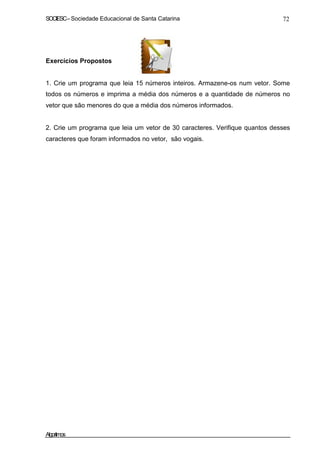 SOCIESC–Sociedade Educacional de Santa Catarina 72
Exercícios Propostos
1. Crie um programa que leia 15 números inteiros. Armazene-os num vetor. Some
todos os números e imprima a média dos números e a quantidade de números no
vetor que são menores do que a média dos números informados.
2. Crie um programa que leia um vetor de 30 caracteres. Verifique quantos desses
caracteres que foram informados no vetor, são vogais.
Algoritmos
 