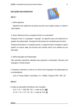 SOCIESC–Sociedade Educacional de Santa Catarina 73
SOLUÇÕES DOS EXERCÍCIOS
AULA 1
1. Defina algoritmo.
Algoritmos são seqüências de passos que têm como objetivo atingir um determi-
nado objetivo.
2. Qual a diferença entre um programa fonte e um executável?
Programa Fonte: é a passagem, “tradução”, do algoritmo para uma determina lin-
guagem de programação. O programa fonte precisa ser compilado para funcionar.
Programa Executável: é o programa pronto, o programa fonte é compliado e após é
gerado um arquivo .exe, que funciona sem precisar abri-lo num software de pro-
gramação.
3. Defina linguagem de Programação.
São comandos específicos utilizados para programar o computador. Possuem uma
linguagem e sintaxe própria.
4. Pesquise e descubra o nome de no mínimo cinco linguagens de programação pa-
ra computadores.
Java, C, Pascal, Delphi, Visual Basic, C++, COBOL, Progress, PHP, .NET, C#
AULA 2
1. Analise as expressões aritméticas e dê o resultado:
a) X = ( 10 * ( (100 -90) -10) ) – o valor de X é: 700
b) W = ( 14 + ( 13 * (13 – 8) ) – o valor de W é: 79
Algoritmos
 