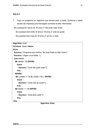 SOCIESC–Sociedade Educacional de Santa Catarina 78
AULA 4
1. Faça um programa em algortimo que deverá pedir a idade. Conforme a idade
deverá ser impressa uma mensagem somente na tela, informando:
Se a pessoa for menor de 16 anos não pode votar ainda
Se a pessoa tiver entre 16 anos e 18 anos vota se quiser
Se a pessoa tiver mais de 18 anos por lei, a votar.
Algoritmo Votar;
Variáveis idade: inteiro;
Inicio
Escreva (“ Programa que Verifica Se Você Pode ou Não Votar“);
Escreva (“ Digite a sua idade: “);
Leia (idade);
SE (idade< 16) ENTÃO
Inicio
Escreva (“ Você não pode votar!”);
Fim;
SENÃO
SE ( (idade >= 16) E ( idade <18) ) ENTÃO
Inicio
Escreva (“ Você vota se quiser!”);
Fim;
SE (idade > = 18) ENTÃO
Inicio
Escreva (“ Você deve votar!”);
Fim;
Fim.
Algoritmo Votar;
Algoritmos
 