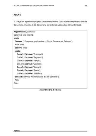 SOCIESC–Sociedade Educacional de Santa Catarina 80
AULA 6
1. Faça um algoritmo que peça um número inteiro. Cada número representa um dia
da semana. Imprima o dia da semana por extenso, utilzando o comando Caso.
Algoritmo Dia_Semana;
Variáveis dia: inteiro;
Início
Escreva (“ Programa que Imprime o Dia da Semana por Extenso“);
Leia (dia);
Escolha (dia)
Inicio
Caso 1: Escreva (“Domingo”);
Caso 2: Escreva (“Segunda”);
Caso 3: Escreva (“Terça”);
Caso 4: Escreva (“Quarta”);
Caso 5: Escreva (“Quinta”);
Caso 6: Escreva (“Sexta”);
Caso 7: Escreva (“Sábado”);
Senão Escreva (“ Número não é dia da Semana ”);
Fim;
Fim.
Algoritmo Dia_Semana;
Algoritmos
 