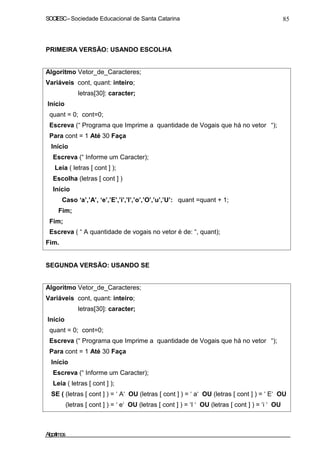 SOCIESC–Sociedade Educacional de Santa Catarina 85
PRIMEIRA VERSÃO: USANDO ESCOLHA
Algoritmo Vetor_de_Caracteres;
Variáveis cont, quant: inteiro;
letras[30]: caracter;
Início
quant = 0; cont=0;
Escreva (“ Programa que Imprime a quantidade de Vogais que há no vetor “);
Para cont = 1 Até 30 Faça
Início
Escreva (“ Informe um Caracter);
Leia ( letras [ cont ] );
Escolha (letras [ cont ] )
Início
Caso ‘a’,’A’, ‘e’,’E’,’i’,’I’,’o’,’O’,’u’,’U’: quant =quant + 1;
Fim;
Fim;
Escreva ( “ A quantidade de vogais no vetor é de: “, quant);
Fim.
SEGUNDA VERSÃO: USANDO SE
Algoritmo Vetor_de_Caracteres;
Variáveis cont, quant: inteiro;
letras[30]: caracter;
Inicio
quant = 0; cont=0;
Escreva (“ Programa que Imprime a quantidade de Vogais que há no vetor “);
Para cont = 1 Até 30 Faça
Início
Escreva (“ Informe um Caracter);
Leia ( letras [ cont ] );
SE ( (letras [ cont ] ) = ‘ A‘ OU (letras [ cont ] ) = ‘ a‘ OU (letras [ cont ] ) = ‘ E‘ OU
(letras [ cont ] ) = ‘ e‘ OU (letras [ cont ] ) = ‘I ‘ OU (letras [ cont ] ) = ‘i ‘ OU
Algoritmos
 
