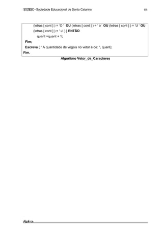 SOCIESC–Sociedade Educacional de Santa Catarina 86
Fim;
(letras [ cont ] ) = ‘O ‘ OU (letras [ cont ] ) = ‘ o‘ OU (letras [ cont ] ) = ‘U ‘ OU
(letras [ cont ] ) = ‘ u‘ ) ) ENTÃO
quant =quant + 1;
Escreva ( “ A quantidade de vogais no vetor é de: “, quant);
Fim.
Algoritmo Vetor_de_Caracteres
Algoritmos
 