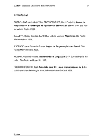SOCIESC–Sociedade Educacional de Santa Catarina 87
REFERÊNCIAS
FORBELLONE, André Luiz Villar, EBERSPASCHER, Henri Frederico. Lógica de
Programação: a construção de algoritmos e estrutura de dados. 2.ed. São Pau-
lo: Makron Books, 2000.
SALVETTI, Dirceu Douglas, BARBOSA, Lisbete Madsen. Algoritmos.São Paulo:
Makron Books, 1998.
ASCENCIO. Ana Fernanda Gomes. Lógica de Programação com Pascal. São
Paulo: Makron Books, 1999.
MIZRAHI. Victorine Viviane. Treinamento em Linguagem C++: curso completo mó-
dulo 1.São Paulo:McGraw-Hill, 1990.
[COR98]CORDEIRO, José. Transição para C++ - para programadores de C. Es-
cola Superior de Tecnologia, Instituto Politécnico de Setúbal, 1998.
Algoritmos
 