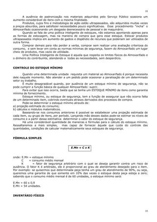 10
10
A ausência de padronização nos materiais adquiridos pelo Serviço Público ocasiona um
aumento considerável de itens com a mesma finalidade.
Produtos, cujos fins e metodologia de ação estão ultrapassados, são adquiridos muitas vezes
a preços absurdos, para satisfazer necessidades pouco significativas. Esse procedimento "incha" o
Almoxarifado ocasionando um desgaste desnecessário de pessoal e de maquinário.
Quando se fala de uma política inteligente de estoques, não estamos apontando apenas para
as formas de estocagem, mas na maneira de compra que gera esse estoque. Estocar produtos
ultrapassados implica em aumento de gastos e dispêndio de recursos que poderiam ser utilizados de
outra forma.
Comprar demais para não perder a verba, comprar sem realizar uma avaliação criteriosa do
consumo, e sem levar em conta as normas mínimas de segurança, fazem do Almoxarifado um lugar
cheio de produtos, mas vazio de utilidade.
Uma Política Inteligente de Estoque é aquela que respeita os limites físicos do Almoxarifado e
o dinheiro do contribuinte, atendendo a todas as necessidades, sem desperdício.
CONTROLE DO ESTOQUE MÍNIMO
Quando uma determinada unidade requisita um material ao Almoxarifado é porque necessita
dele naquele momento. Não atender a um pedido pode ocasionar a paralisação de um determinado
setor ou trabalho.
É muito desagradável quando, por ausência de um estoque mínimo de segurança, não se
pode cumprir a função básica de qualquer Almoxarifado: suprir.
Para evitar que isso ocorra, basta que se tenha um ESTOQUE MÍNIMO de itens como garantia
mínima de fornecimento.
Estoque mínimo, ou estoque de segurança, tem a função de assegurar que não ocorra falta
de um determinado item, cobrindo eventuais atrasos derivados dos processos de compra.
Pode-se determinar o estoque mínimo através de:
a) projeção estimada do consumo;
b) cálculos e módulos matemáticos.
Baseando-se nos consumos anteriores é possível se estabelecer uma projeção estimada de
cada item, ou grupo de itens, por período. Lançando mão desses dados pode-se estimar os níveis de
consumo e a partir dessa estimativa determinar o valor do estoque de segurança.
Há uma considerável quantidade de maneiras e fórmulas para o cálculo do estoque mínimo.
Ressaltaremos a mais simples, mas capaz de fornecer àquele que cuida do controle das
quantidades, condições de calcular matematicamente seus estoques de segurança.
FÓRMULA SIMPLES
E.Mn = C x K
onde: E.Mn = estoque mínimo
C = consumo médio mensal
K = fator de segurança arbitrário com o qual se deseja garantir contra um risco de
ausência. O fator K é arbitrado, ele é proporcional ao grau de atendimento desejado para o item.
Por exemplo: se quisermos que determinada peça tenha um grau de atendimento de 90%, ou seja,
queremos uma garantia de que somente em 10% das vezes o estoque desta peça esteja a zero;
sabendo que o consumo médio mensal é de 60 unidades, o estoque mínimo será:
E.Mn = 60 x 0,9
E.Mn = 54 unidades.
INVENTÁRIO FÍSICO
 