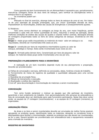 11
11
Como garantia do bom funcionamento de um Almoxarifado é necessário que, periodicamente,
execute-se contagens físicas de seus itens de estoque, para verificar as discrepâncias entre o
estoque físico e os registros.
Os inventários podem ser:
a) Geral:
Efetuado no final do exercício, abrange todos os itens de estoque de uma só vez. Por tratar-
se de uma operação de duração prolongada, que, por incluir quantidade elevada de itens,
impossibilitam as reconciliações, análise das causas de divergências e conseqüentemente ajustes.
b) Rotativos:
Tem como norma distribuir as contagens ao longo do ano, com maior freqüência, porém
concentrada a cada mês em menor quantidade de itens, reduzindo o tempo da operação, dando
melhores condições de análise das causas de ajustes e visando melhor controle. Abrangerá através
de contagens programadas todos os itens de várias categorias de estoque. Dividindo-se em três
grupos:
Grupo 1 - neste grupo estão enquadrados os materiais de maior valor em estoque e os mais
requisitados. Deverão ser inventariados três vezes ao ano.
Grupo 2 - constituído por itens de importância intermediária quanto ao valor de
estoque, estratégia e manejo. Estes serão inventariados duas vezes ao ano.
Grupo 3 - formado pelos demais itens. Caracterizado por itens de pequeno valor de
estoque. Os materiais desse grupo serão inventariados uma vez por ano.
PREPARAÇÃO E PLANEJAMENTO PARA O INVENTÁRIO
A realização de um bom inventário depende muito de seu planejamento e preparação.
Deverão ser providenciados:
a) Folhas de convocação e serviços, definindo os convocados, datas, horários e locais de trabalho.
b) Fornecimento de meios de registros de qualidade e quantidade adequada para uma correta
contagem.
c) Reanálise da arrumação física.
d) Método de treinamento e execução.
e) Atualização e análise dos registros.
f) Cut-off para documentação e movimentação de materiais a serem inventariados
CONVOCAÇÃO
Tem como função esclarecer e motivar as equipes que irão participar do inventário,
garantindo o bom andamento do trabalho. Com aproximadamente três semanas de antecedência a
lista de convocação deve ser distribuída para cada funcionário participante. Nesta lista deve conter
ainda: as equipes de 1ª contagem (reconhecedores) e as equipes de 2ª contagem (revisores), já
organizadas.
ARRUMAÇÃO FÍSICA
As áreas e os itens a serem inventariados deverão ser arrumados da melhor forma possível,
agrupando os produtos iguais, identificando todos os materiais, deixando os corredores livres e
desimpedidos para facilitar a movimentação, isolando os produtos que não devam ser inventariados,
se for o caso. Deverá também ser providenciado com antecedência todo o equipamento necessário
para a tomada do inventário.
REGISTRO DO INVENTÁRIO
 