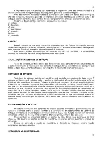 12
12
É importante que o inventário seja controlado e registrado. Uma das formas de fazê-lo é
criando um sistema de registro capaz de assegurar e garantir a correta contagem.
Uma das melhores maneiras de fazê-lo é através de um cartão com partes destacáveis para
até três contagens. Os cartões poderão ser impressos em cores distintas para identificar os tipos de
estoque a serem contados. Estes cartões deverão ser preenchidos antes de alcançarem os lotes.
Os cartões devem conter, no mínimo, as seguintes inscrições:
a) código;
b) descrição;
c) local;
d) quantidade;
e) unidade;
f) visto;
g) conferido.
CUT-OFF
Poderá consistir em um mapa com todos os detalhes dos três últimos documentos emitidos
antes da contagem (notas fiscais, empenho, requisições etc.). Caso este procedimento não seja bem
feito, corre-se o risco do inventário não corresponder à realidade.
Não deverá ocorrer movimentação de materiais na data da contagem. Os fornecedores
deverão ser instruídos para não entregarem materiais nessa data.
ATUALIZAÇÃO E REGISTROS DE ESTOQUE
Todas as entradas, saídas e saldos dos itens deverão estar obrigatoriamente atualizados até
a data do inventário. O responsável pelo controle de estoque, terá a incumbência de assegurar que
todos os tipos de documentos utilizados para registrar o movimento foram considerados.
CONTAGEM DO ESTOQUE
Todo item do estoque, sujeito ao inventário, será contado necessariamente duas vezes. A
primeira contagem será realizada pela 1ª equipe, a qual poderá efetuá-la imediatamente após ter
fixado ao lote o cartão de inventário. Feitas as anotações de contagem na primeira parte do cartão,
o executor da contagem o entregará ao responsável pela primeira contagem, o qual os entregará,
por sua vez, ao responsável pela segunda contagem. A segunda equipe analogamente registrará o
resultado de sua contagem na segunda parte do cartão, entregando-o depois ao coordenador de
inventário. Se a primeira contagem conferir com a segunda contagem, o inventário para este item
está correto; no caso de não conferir, faz-se necessário uma terceira contagem por outra equipe,
diferente das que contaram anteriormente. A tala identificadora do lote permanecerá afixada ao
material como prova de que foi contado. Esta poderá ser retirada somente após o término do
inventário.
RECONCILIAÇÕES E AJUSTES
Os setores envolvidos nos controles de estoque deverão providenciar justificativas para as
variações ocorridas entre o estoque contábil e o inventariado. O Departamento de Controle de
Estoque providenciará a valorização do inventário em um mapa, cuja função é exibir com clareza as
diferenças a maior e a menor, como também a diferença global, entre os dois estoques.
Os percentuais de diferenças podem ser aceitos ou não. Como regra geral para os itens
classe A, não devem ser aceitos ajustes de inventário, procurando sempre justificar o motivo da
diferença.
Depois de aprovado o ajuste do inventário, o Controle de Estoques emitirá relação
autorizando os ajustes devidos.
SEGURANÇA NO ALMOXARIFADO
 