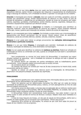 14
14
Alaranjado: é a cor que indica alerta, deve ser usado nas faces internas de caixas protetoras de
dispositivos elétricos, partes móveis e perigosas das máquinas e equipamentos de empilhamento,
carga e descarga de materiais, com a finalidade de alertar o operador na execução do seu trabalho.
Amarelo: é empregada para chamar a atenção, deve ser usada em corrimões, parapeitos, pisos de
escadas que apresentem perigo; bordas desguarnecidas de abertura no solo; faixas no piso de
entrada de elevadores e plataformas de carregamento; parede de fundo de corredores sem saída;
cabines, caçambas, guindastes, empilhadeiras, pontes rolantes, esteiras, vagonetas, reboques etc.;
comando e equipamentos suspensos que oferecem perigo.
Verde: é a cor que caracteriza a segurança no trabalho e é empregada para identificar os
seguintes materiais: caixa de equipamentos de socorros de urgência; caixas contendo máscaras
contra gás; macas; quadros para exposição de cartazes; boletins de avisos de segurança.
Azul: é a cor empregada para indicar cuidado, fica limitada a avisos contra uso e movimentação de
equipamentos que devem permanecer fora de serviço. Devem possuir sinais de advertência:
elevadores; caixas de controles elétricos; estufas; válvulas; andaimes; escadas.
Púrpura: é a cor usada para indicar os perigos provenientes das radiações eletromagnéticas
penetrantes e partículas nucleares.
Branco: é a cor que indica limpeza, é empregada para assinalar: localização de coletores de
resíduos; localização de bebedouros; áreas destinadas à armazenagem.
Preto: é a cor usada para identificar os coletores de resíduos ou detritos. Poderá ser utilizada em
substituição ao branco ou combinado com este, quando as condições do local assim o aconselharem
ou permitirem.
Para complementar as normas de cores dentro do Almoxarifado, é importante que sejam
afixados cartazes de segurança, com a finalidade de combinar os esforços de todo o pessoal na
tarefa de evitar acidentes.
Os cartazes devem ser colocados em pontos estratégicos onde os trabalhadores parem
normalmente, nunca naqueles usados comumente para os avisos normais.
Os corredores devem ser evitados.
Os cartazes não devem ser exibidos por mais de 30 dias consecutivos no mesmo local, sendo
conveniente usá-los em rodízio.
Quando se colocar um cartaz novo, deve-se reunir os empregados do Almoxarifado e
desenvolver uma pequena preleção, explicando seu significado.
FINALIZANDO
Esta pequena apostila teve como objetivo fornecer-lhes informações básicas para melhorar o
desempenho de seu Almoxarifado e de quem trabalha nele.
Todos nós sabemos que em determinados momentos fica difícil agir em razão da imensa
quantidade de problemas que Almoxarifado possui, todavia, um bom planejamento ao início de cada
exercício poderá minimizá-los.
Um imenso senso de observação e uma boa dose de dedicação são as melhores receitas para
quem pretende administrar o Almoxarifado. NÃO HÁ SOLUÇÕES PRONTAS, na verdade, lidar com o
Almoxarifado requer constantes estudos e busca de novas soluções.
O Almoxarifado Público tem características muito peculiares, mas pode receber o que de
melhor existe no setor privado em termos de técnicas e avanços. Adaptar essas duas realidades é a
sua missão.
A frase de Jorge Sequeira de Araújo, um dos pais do estudo de Almoxarifados, define bem o
trabalho de todos aqueles que se envolvem com suprimentos: "Prever para prover".
Esperamos tê-lo provido de informações, na certeza de que você será capaz de prever as
etapas de seu trabalho e de seu progresso.
 
