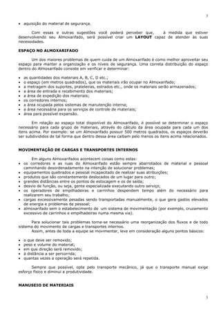 3
3
• aquisição do material de segurança.
Com essas e outras sugestões você poderá perceber que, à medida que estiver
desenvolvendo seu Almoxarifado, será possível criar um LAYOUT capaz de atender às suas
necessidades.
ESPAÇO NO ALMOXARIFADO
Um dos maiores problemas de quem cuida de um Almoxarifado é como melhor aproveitar seu
espaço para manter a organização e os níveis de segurança. Uma correta distribuição do espaço
dentro do Almoxarifado consiste em verificar e determinar:
• as quantidades dos materiais A, B, C, D etc.;
• o espaço (em metros quadrados), que os materiais irão ocupar no Almoxarifado;
• a metragem dos suportes, prateleiras, estrados etc., onde os materiais serão armazenados;
• a área de entrada e recebimento dos materiais;
• a área de expedição dos materiais;
• os corredores internos;
• a área ocupada pelos sistemas de manutenção interna;
• a área necessária para os serviços de controle de materiais;
• área para possível expansão.
Em relação ao espaço total disponível do Almoxarifado, é possível se determinar o espaço
necessário para cada grupo de materiais, através do cálculo da área ocupada para cada um dos
itens acima. Por exemplo: se um Almoxarifado possuir 500 metros quadrados, os espaços deverão
ser subdivididos de tal forma que dentro dessa área caibam pelo menos os itens acima relacionados.
MOVIMENTAÇÃO DE CARGAS E TRANSPORTES INTERNOS
Em alguns Almoxarifados acontecem coisas como estas:
• os corredores e as ruas do Almoxarifado estão sempre abarrotados de material e pessoal
caminhando desordenadamente na intenção de solucionar problemas;
• equipamentos quebrados e pessoal incapacitado de realizar suas atribuições;
• produtos que são constantemente deslocados de um lugar para outro;
• grandes distâncias entre os pontos de estocagem e os de saída;
• desvio de função, ou seja, gente especializada executando outro serviço;
• os operadores de empilhadeiras e carrinhos despendem tempo além do necessário para
realizarem seu trabalho;
• cargas excessivamente pesadas sendo transportadas manualmente, o que gera gastos elevados
de energia e problemas de pessoal;
• almoxarifado sem o estabelecimento de um sistema de movimentação (por exemplo, cruzamento
excessivo de carrinhos e empilhadeiras numa mesma via).
Para solucionar tais problemas torna-se necessário uma reorganização dos fluxos e de todo
sistema do movimento de cargas e transportes internos.
Assim, antes de toda a equipe se movimentar, leve em consideração alguns pontos básicos:
• o que deve ser removido;
• peso e volume do material;
• em que direção será removido;
• à distância a ser percorrida;
• quantas vezes a operação será repetida.
Sempre que possível, opte pelo transporte mecânico, já que o transporte manual exige
esforço físico e diminui a produtividade.
MANUSEIO DE MATERIAIS
 