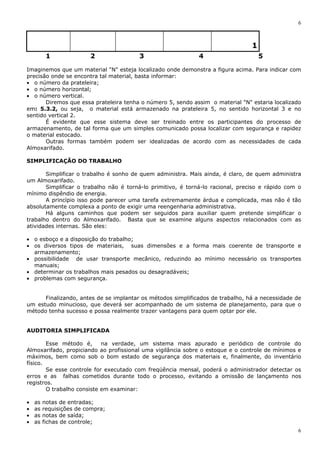 6
6
1
1 2 3 4 5
Imaginemos que um material "N" esteja localizado onde demonstra a figura acima. Para indicar com
precisão onde se encontra tal material, basta informar:
• o número da prateleira;
• o número horizontal;
• o número vertical.
Diremos que essa prateleira tenha o número 5, sendo assim o material "N" estaria localizado
em: 5.3.2, ou seja, o material está armazenado na prateleira 5, no sentido horizontal 3 e no
sentido vertical 2.
É evidente que esse sistema deve ser treinado entre os participantes do processo de
armazenamento, de tal forma que um simples comunicado possa localizar com segurança e rapidez
o material estocado.
Outras formas também podem ser idealizadas de acordo com as necessidades de cada
Almoxarifado.
SIMPLIFICAÇÃO DO TRABALHO
Simplificar o trabalho é sonho de quem administra. Mais ainda, é claro, de quem administra
um Almoxarifado.
Simplificar o trabalho não é torná-lo primitivo, é torná-lo racional, preciso e rápido com o
mínimo dispêndio de energia.
A princípio isso pode parecer uma tarefa extremamente árdua e complicada, mas não é tão
absolutamente complexa a ponto de exigir uma reengenharia administrativa.
Há alguns caminhos que podem ser seguidos para auxiliar quem pretende simplificar o
trabalho dentro do Almoxarifado. Basta que se examine alguns aspectos relacionados com as
atividades internas. São eles:
• o esboço e a disposição do trabalho;
• os diversos tipos de materiais, suas dimensões e a forma mais coerente de transporte e
armazenamento;
• possibilidade de usar transporte mecânico, reduzindo ao mínimo necessário os transportes
manuais;
• determinar os trabalhos mais pesados ou desagradáveis;
• problemas com segurança.
Finalizando, antes de se implantar os métodos simplificados de trabalho, há a necessidade de
um estudo minucioso, que deverá ser acompanhado de um sistema de planejamento, para que o
método tenha sucesso e possa realmente trazer vantagens para quem optar por ele.
AUDITORIA SIMPLIFICADA
Esse método é, na verdade, um sistema mais apurado e periódico de controle do
Almoxarifado, propiciando ao profissional uma vigilância sobre o estoque e o controle de mínimos e
máximos, bem como sob o bom estado de segurança dos materiais e, finalmente, do inventário
físico.
Se esse controle for executado com freqüência mensal, poderá o administrador detectar os
erros e as falhas cometidos durante todo o processo, evitando a omissão de lançamento nos
registros.
O trabalho consiste em examinar:
• as notas de entradas;
• as requisições de compra;
• as notas de saída;
• as fichas de controle;
 