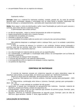 7
7
• as quantidades físicas com os registros de estoque.
Explicando melhor:
Entrada: Saber se o material foi realmente recebido, contado, pesado etc. As notas de entrada
deverão estar numeradas, datadas e controladas com as notas fiscais e também registradas nas
fichas de estoque e, conseqüentemente, assinadas pelo responsável pelo recebimento.
Saída: Deve seguir a rotina de distribuição e sofrer maior fiscalização por parte de quem executa o
controle, para evitar desvios e possíveis roubos.
O administrador deve ainda verificar:
• se não há requisições , notas ou mesmo lançamentos de saída em duplicatas;
• duplos lançamentos de saída com o mesmo número;
• cancelamento de pedidos em excesso;
• emendas e rasuras em notas;
• se as quantidades fornecidas estão de acordo com o consumo dos sub-almoxarifados.
Não podemos desprezar a auditagem sobre o estoque físico, que é na verdade o patrimônio
transformado.
A ficha de controle de estoque é a primeira a ser conferida. Embora pareça antiquado e
primitivo esse tipo de controle, essa ficha, indica o posicionamento do estoque do Almoxarifado,
num dado instante. É importante observar:
• se a discriminação do material está de acordo com as especificações;
• se a classificação, a codificação e a localização estão certas e se correspondem com as fichas de
estantes e prateleiras;
• se as diferenças do estoque foram lançadas;
• o controle das devoluções e de materiais deteriorados;
• a correspondência entre os registros de estoques e outros registros;
• os quesitos de segurança.
CONTROLE DE MATERIAIS
O controle de materiais consiste em ordená-los segundo um plano sistemático capaz de
classificar cada produto, ou grupo deles, de maneira que possam ser facilmente localizados.
Dentre os vários tipos de codificação, demonstraremos os três mais usados:
1. Numérica: feita apenas com números arábicos. Exemplo: grampo para grampeador - 26/6
- nº 6006.
2. Alfanumérica: combinação entre letras e números. Exemplo: grampo para grampeador -
26/6 - GG - 60.
3. Decimal: o mais utilizado se compõem de três grupos:
• aglutinante: é aquele que corresponde ao agrupamento dos materiais. Exemplo: material de
escritório, produto de limpeza, produto de segurança etc.
• individualizador: informa cada um dos materiais que constam do primeiro grupo. Exemplo: pano
de chão, água sanitária, lã de aço etc.
• descritivo: descreve os materiais pertencentes ao segundo grupo. Exemplo: pano de chão de
40X72cm, água sanitária - bomba 5 litros, água sanitária - 1 litro.
LOCALIZAÇÃO DE MATERIAIS
 