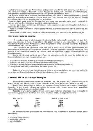 8
8
Localizar materiais dentro do Almoxarifado pode parecer uma tarefa fácil, contudo, pode tornar-se
uma verdadeira "caça ao tesouro" se não houver, ao menos, um processo de sistematização,
principalmente se esse Almoxarifado contiver uma grande variedade de itens.
Há algumas formas de se organizar um Almoxarifado, uma delas já vimos anteriormente, quando
dividimos as prateleiras através de códigos numéricos. Outra forma é o arranjo por setores, quando
os produtos não puderem ser colocados em prateleiras.
Pode-se dividir cada setor do Almoxarifado em cores, por exemplo: setor azul - material de
higiene; setor verde - material de escritório e assim por diante.
Lembre-se de que a combinação de todas as variáveis possíveis para identificação irão facilitar a
localização dos materiais.
Pode-se também numerar os setores acompanhando os critérios adotados para a localização das
prateleiras.
Evite adotar critérios muito complexos ou inconvenientes, pois isso dificultará a memorização.
PONTO DE PEDIDO DE COMPRA
É importante que o administrador do Almoxarifado saiba qual o momento em que deve
repor seu estoque. É muito desagradável não poder atender a uma requisição em razão da
inexistência do material no Almoxarifado. Mais desagradável ainda é quando a ausência do produto
é decorrente de uma falha de previsão.
Para minimizar tal problema, uma vez que é muito difícil evitá-lo, principalmente em
Almoxarifados de elevada rotatividade de materiais, deve-se conhecer o ponto de pedido de cada
material e, periodicamente, realizar um controle capaz de determinar o ponto de pedido em função
de seus estoques.
Como há inúmeras variáveis que influem no estabelecimento do ponto de pedido de um
determinado item, as mais representativas são:
• a quantidade máxima do item que deverá ser mantido em estoque;
• o tempo, em média, que esse material permanece estocado;
• o tempo que esse material leva para ser consumido nas unidades requisitantes;
• condições de mercado (sazonalidade, escassez, greves etc.).
Levando-se em conta as variáveis acima, pode-se então estabelecer um ponto de pedido de
compra de um determinado item em função do estoque mínimo e máximo.
O MÉTODO ABC DE MATERIAIS E ESTOQUES
Este método consiste em separar os materiais em três grupos: A,B,C, classificando-os de
acordo com os seus valores, e dando mais importância aos materiais de maior valor monetário.
Em todos os Almoxarifados, existem um pequeno número de itens que possuem elevado teor
financeiro e um grande número de outros de menor valor, assim como uma quantidade
intermediária de itens que têm custos médios.
Fazendo-se uma comparação entre os valores dos materiais adquiridos e sua correlação de
necessidades, poderíamos dividir os itens numa escala de 100%, da seguinte maneira:
MATERIAIS ITENS VALOR FINANCEIRO
A 5% 75%
B 20% 20%
C 75% 5%
TOTAL 100% 100%
Os diversos fatores que devem ser considerados para classificar os materiais dentro desse
método são:
• tempo de fornecimento;
• volume do material;
• perecibilidade;
 
