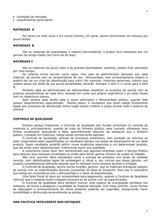 9
9
• condições de mercado;
• características particulares.
MATERIAIS A
Por serem os mais caros e em menor número, em geral, devem permanecer em estoque por
pouco tempo.
MATERIAIS B
São os materiais de quantidades e valores intermediários, e podem ficar estocados por um
período de tempo médio (em torno de 60 dias).
MATERIAIS C
São os materiais de pouco valor e de grandes quantidades; portanto, podem ficar estocados
por mais tempo.
Os critérios acima servem como regra, mas cabe ao administrador perceber que cada
material, de acordo com as características de seu Almoxarifado, tem armazenamento próprio e
poderá sair de um nível de classificação para outro. Por exemplo: materiais perecíveis, mesmo que
custem pouco em razão de sua pouca durabilidade, deverão transpor o item C e rumar para o item
A.
Portanto cabe ao administrador do Almoxarifado classificar os produtos de acordo com as
próprias características de cada item, levando em conta sua própria experiência e as notas fiscais
com os respectivos valores.
Nem sempre essa tarefa cabe a quem administra o Almoxarifado público, quando este
possuir departamentos especializado. Mesmo assim, é necessário que quem esteja diretamente
ligado aos processos de distribuição tenha noção destes critérios e possa auxiliar todo o sistema de
compra.
CONTROLE DE QUALIDADE
Embora pareça irrelevante, o Controle de Qualidade tem função primordial no controle de
materiais e, principalmente, quando se trata de dinheiro público, esse conceito ultrapassa seus
limites vocabulares alcançando a idéia, aparentemente absurda, de assegurar que o dinheiro
público, investido em materiais, esteja sendo corretamente aplicado.
O Controle de Qualidade, através de processos estatísticos, tem condição de informar ao
setor responsável pelas especificações os resultados obtidos nos testes de desempenho de um dado
produto. Esses resultados poderão definir novas exigências essenciais a um determinado produto,
que até então eram desconhecidas, melhorando assim sua qualidade.
A experiência nesse setor tem demonstrado que algumas empresas usam o Serviço Público
para desovar seus estoques encalhados ou então para tentar ganhar dinheiro às custas do cidadão.
Não raro, ocorrem fatos descabidos como a entrega de produtos com prazo de validade
vencido, sem identificações legais de embalagem e rótulo e, por incrível que possa parecer, um
produto completamente diferente daquele que foi ofertado como amostra durante a licitação.
O Controle de Qualidade, dentre outras funções, garante que os materiais entregues estejam
de acordo com as especificações técnicas constantes da Nota de Empenho. Para isso é necessário
que esteja em consonância com o Almoxarifado e o Setor de Especificação.
Uma Nota Fiscal só deve ser encaminhada para pagamento, quando o Controle de Qualidade
informar que o material recém-chegado encontra-se de acordo com as especificações.
O Controle de Qualidade deve também exercer uma espécie de averiguação periódica nos
estoques, de forma a assegurar a qualidade do material estocado. Com esse controle, novas formas
de estocagem e armazenamento de vários produtos poderão ser sugeridas, assegurando maior
durabilidade e diminuindo sensivelmente as perdas.
UMA POLÍTICA INTELIGENTE NOS ESTOQUES
 