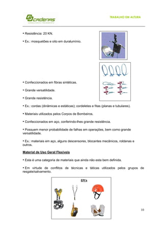 10
TRABALHO EM ALTURA
EPI’s
• Resistência: 20 KN.
• Ex.: mosquetões e oito em duralumínio.
• Confeccionados em fibras sintéticas.
• Grande versatilidade.
• Grande resistência.
• Ex.: cordas (dinâmicas e estáticas); cordeletes e fitas (planas e tubulares).
• Materiais utilizados pelos Corpos de Bombeiros.
• Confeccionados em aço, conferindo-lhes grande resistência.
• Possuem menor probabilidade de falhas em operações, bem como grande
versatilidade.
• Ex.: materiais em aço, alguns descensores, blocantes mecânicos, roldanas e
outros.
Material de Uso Geral Flexíveis
• Esta é uma categoria de materiais que ainda não esta bem definida.
• Em virtude de conflitos de técnicas e táticas utilizados pelos grupos de
resgate/salvamento.
 