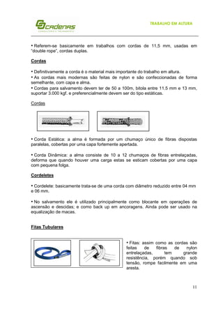 11
TRABALHO EM ALTURA
• Referem-se basicamente em trabalhos com cordas de 11,5 mm, usadas em
“double rope”, cordas duplas.
Cordas
• Definitivamente a corda é o material mais importante do trabalho em altura.
• As cordas mais modernas são feitas de nylon e são confeccionadas de forma
semelhante, com capa e alma.
• Cordas para salvamento devem ter de 50 a 100m, bitola entre 11.5 mm e 13 mm,
suportar 3.000 kgf. e preferencialmente devem ser do tipo estáticas.
Cordas
• Corda Estática: a alma é formada por um chumaço único de fibras dispostas
paralelas, cobertas por uma capa fortemente apertada.
• Corda Dinâmica: a alma consiste de 10 a 12 chumaços de fibras entrelaçadas,
deforma que quando houver uma carga estas se esticam cobertas por uma capa
com pequena folga.
Cordeletes
• Cordelete: basicamente trata-se de uma corda com diâmetro reduzido entre 04 mm
e 06 mm.
• No salvamento ele é utilizado principalmente como blocante em operações de
ascensão e descidas; e como back up em ancoragens. Ainda pode ser usado na
equalização de macas.
Fitas Tubulares
• Fitas: assim como as cordas são
feitas de fibras de nylon
entrelaçadas, tem grande
resistência, porém quando sob
tensão, rompe facilmente em uma
aresta.
 