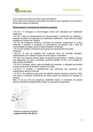 4
TRABALHO EM ALTURA
b) ter rodapé com altura de 0,20m (vinte centímetros);
c) ter vãos entre travessas preenchidos com tela ou outro dispositivo que garanta o
fechamento seguro da abertura.
Movimentação e transporte de materiais e pessoas
• 18.14.1.1 A montagem e desmontagem devem ser realizadas por trabalhador
qualificado
• 18.14.2 Todos os equipamentos de movimentação e transporte de materiais e
pessoas só devem ser operados por trabalhador qualificado, o qual terá sua função
anotada em Carteira de Trabalho
• 18.14.3 No transporte vertical e horizontal de concreto, argamassas ou outros
materiais, é proibida a circulação ou permanência de pessoas sob a área de
movimentação da carga, sendo a mesma isolada e sinalizada.
• 18.14.19 É proibido o transporte de pessoas por equipamento de guindar.
Andaimes
• 18.15.3. O piso de trabalho dos andaimes deve ter forração completa,
antiderrapante, ser nivelado e fixado de modo seguro e resistente.
• 18.15.6. Os andaimes devem dispor de sistema guarda-corpo e rodapé, inclusive
nas cabeceiras, em todo o perímetro, conforme subitem 18.13.5, com exceção do
lado da face de trabalho.
• 18.15.8. É proibida, sobre o piso de trabalho de andaimes, a utilização de escadas
e outros meios para se atingirem lugares mais altos.
• 18.15.13. É proibido o deslocamento das estruturas dos andaimes com
trabalhadores sobre os mesmos
• 18.15.14. Os andaimes cujos pisos de trabalho estejam situados a mais de 1,50m
(um metro e cinqüenta centímetros) de altura devem ser providos de escadas ou
rampas.
Obs. O uso de cinto de segurança, talabartes duplos e conectores de grande
abertura satisfazem perfeitamente a todos os requisitos de segurança.
• Andaime suspenso mecânico
• Largura mínima útil: 65 cm
 