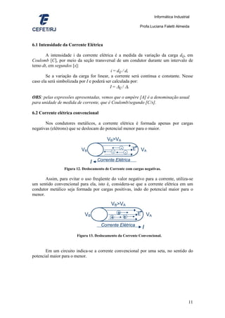 Informática Industrial

                                                                 Profa.Luciana Faletti Almeida



6.1 Intensidade da Corrente Elétrica

       A intensidade i da corrente elétrica é a medida da variação da carga dQ, em
Coulomb [C], por meio da seção transversal de um condutor durante um intervalo de
temo dt, em segundos [s]:
                                            i = dQ / dt
       Se a variação da carga for linear, a corrente será contínua e constante. Nesse
caso ela será simbolizada por I e poderá ser calculada por:
                                           I = ∆Q / ∆t

OBS: pelas expressões apresentadas, vemos que o ampère [A] é a denominação usual
para unidade de medida de corrente, que é Coulomb/segundo [C/s].

6.2 Corrente elétrica convencional

       Nos condutores metálicos, a corrente elétrica é formada apenas por cargas
negativas (elétrons) que se deslocam do potencial menor para o maior.

                                          VB>VA

                           VB                        -       E       VA
                                             -           -
                                    Corrente Elétrica
                                I
                 Figura 12. Deslocamento de Corrente com cargas negativas.

       Assim, para evitar o uso freqüente do valor negativo para a corrente, utiliza-se
um sentido convencional para ela, isto é, considera-se que a corrente elétrica em um
condutor metálico seja formada por cargas positivas, indo do potencial maior para o
menor.

                                            VB>VA

                             VB                  +               E       VA
                                            +            +
                                      Corrente Elétrica
                                                                     I
                        Figura 13. Deslocamento da Corrente Convencional.



       Em um circuito indica-se a corrente convencional por uma seta, no sentido do
potencial maior para o menor.




                                                                                                   11
 