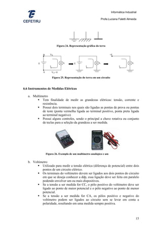 Informática Industrial

                                                                    Profa.Luciana Faletti Almeida




                             Figura 24. Representação gráfica do terra


              B      VB                                                    +E
              ●                                                             ●


          E                       L        E                    L                             L
                     I                               I                             I
              ●
              A          VA= 0

                         Figura 25. Representação do terra em um circuito



6.6 Instrumentos de Medidas Elétricas

   a. Multímetro
            Tem finalidade de medir as grandezas elétricas: tensão, corrente e
            resistência.
            Possui dois terminais nos quais são ligadas as pontas de prova ou pontas
            de teste (ponta vermelha ligada ao terminal positivo, ponta preta ligada
            ao terminal negativo)
            Possui alguns controles, sendo o principal a chave rotativa ou conjunto
            de teclas para a seleção da grandeza a ser medida.




                  Figura 26. Exemplo de um multímetro analógico e um

   b. Voltímetro
            Utilizado para medir a tensão elétrica (diferença de potencial) entre dois
            pontos de um circuito elétrico.
            Os terminais do voltímetro devem ser ligados aos dois pontos do circuito
            em que se deseja conhecer a ddp, essa ligação deve ser feita em paralelo
            podendo envolver um ou mais dispositivos.
            Se a tensão a ser medida for CC, o pólo positivo do voltímetro deve ser
            ligado ao ponto de maior potencial e o pólo negativo ao ponto de menor
            potencial.
            Se a tensão a ser medida for CA, os pólos positivo e negativo do
            voltímetro podem ser ligados ao circuito sem se levar em conta a
            polaridade, resultando em uma medida sempre positiva.



                                                                                                  15
 