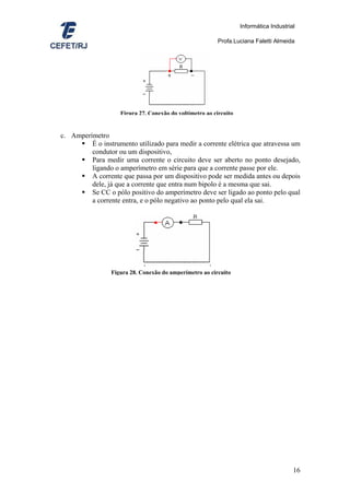 Informática Industrial

                                                          Profa.Luciana Faletti Almeida




                    Figura 27. Conexão do voltímetro ao circuito


c. Amperímetro
         É o instrumento utilizado para medir a corrente elétrica que atravessa um
         condutor ou um dispositivo,
         Para medir uma corrente o circuito deve ser aberto no ponto desejado,
         ligando o amperímetro em série para que a corrente passe por ele.
         A corrente que passa por um dispositivo pode ser medida antes ou depois
         dele, já que a corrente que entra num bipolo é a mesma que sai.
         Se CC o pólo positivo do amperímetro deve ser ligado ao ponto pelo qual
         a corrente entra, e o pólo negativo ao ponto pelo qual ela sai.




                 Figura 28. Conexão do amperímetro ao circuito




                                                                                        16
 