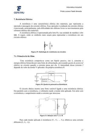 Informática Industrial

                                                               Profa.Luciana Faletti Almeida



7. Resistência Elétrica

        A resistência é uma característica elétrica dos materiais, que representa a
oposição à passagem da corrente elétrica. Essa oposição à condução da corrente elétrica
é provocada, principalmente, pela dificuldade dos elétrons livres se movimentarem pela
estrutura atômica dos materiais.
        A resistência elétrica é representada pela letra R e sua unidade de medida é ohm
[Ω]. A seguir, estão os símbolos mais usuais para representar a resistência em um
circuito elétrico.




                     Figura 29. Simbologia de resistências em circuitos

7.1. Primeira lei de Ohm

        Uma resistência comporta-se como um bipolo passivo, isto é, consome a
energia elétrica fornecida por uma fonte de alimentação, provocando queda de potencial
elétrico no circuito quando a corrente passa por ela. A intensidade dessa corrente I
depende do valor da tensão V aplicada e da própria resistência R.




                           Figura 30. Queda de potencial na Resistência

        O circuito abaixo mostra uma fonte variável ligada a uma resistência elétrica.
Em paralelo com a resistência, o voltímetro mede a tensão nela aplicada. Em série com
a resistência, o amperímetro mede a corrente que atravessa.




                                 Figura 31. Relação entre V, I e R

       Para cada tensão aplicada à resistência (V1, V2, ..., Vn), obtém-se uma corrente
diferente (I1, I2,...In).



                                                                                               17
 