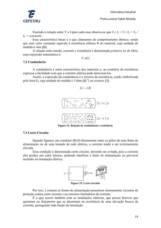Informática Industrial

                                                                  Profa.Luciana Faletti Almeida



       Fazendo a relação entre V e I para cada caso observa-se que V1/ I1 = V2 / I2 = Vn /
In = constante.
       Essa característica linear é o que chamamos de comportamento ôhmico, sendo
que esse valor constante equivale à resistência elétrica R do material, cuja unidade de
medida é ohm [Ω].
       A relação entre tensão, corrente e resistência é denominada primeira lei de Ohm,
cuja expressão matemática é:
                                             V=R.I
7.2 Condutância

        A condutância é outra característica dos materiais e, ao contrário da resistência
expressa a facilidade com que a corrente elétrica pode atravessá-los.
        Assim, a expressão da condutância é o inverso da resistência, sendo simbolizada
pela letra G, cuja unidade de medida é 1/ohm [Ω-1] ou siemens [S].

                                             G = 1/R




                           Figura 32. Relação de condutância e resistência

7.3 Curto Circuito

        Quando ligamos um condutor (R≅0) diretamente entre os pólos de uma fonte de
alimentação ou de uma tomada da rede elétrica, a corrente tende a ser extremamente
elevada.
        Essa condição é denominada curto circuito, devendo ser evitada, pois a corrente
alta produz um calor intenso, podendo danificar a fonte de alimentação ou provocar
incêndio na instalação elétrica.




                                      Figura 33. Curto circuito

       Por isso, é comum as fontes de alimentação possuírem internamente circuitos de
proteção contra curto circuito e ou circuitos limitadores de corrente.
       É o que ocorre também com as instalações elétricas, que possui fusíveis que
queimam ou disjuntores que se desarmam na ocorrência de uma elevação brusca da
corrente, protegendo toda fiação da instalação.


                                                                                               18
 